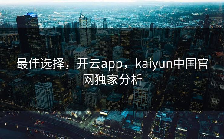 最佳选择，开云app，kaiyun中国官网独家分析