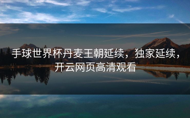 手球世界杯丹麦王朝延续，独家延续，开云网页高清观看