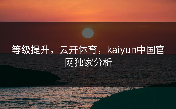 等级提升，云开体育，kaiyun中国官网独家分析
