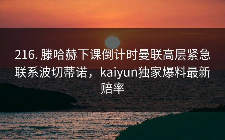 216. 滕哈赫下课倒计时曼联高层紧急联系波切蒂诺，kaiyun独家爆料最新赔率