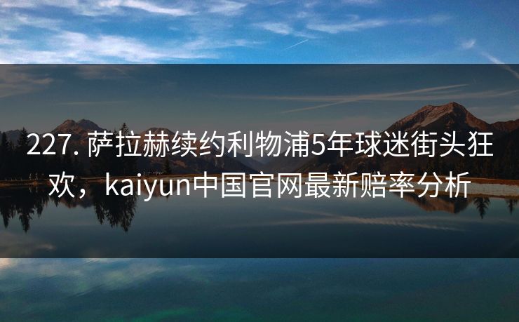 227. 萨拉赫续约利物浦5年球迷街头狂欢,kaiyun中国官网最新赔率分析 227. 萨拉赫续约利物浦5年球迷街头狂欢,kaiyun中国官网最新赔率分析
