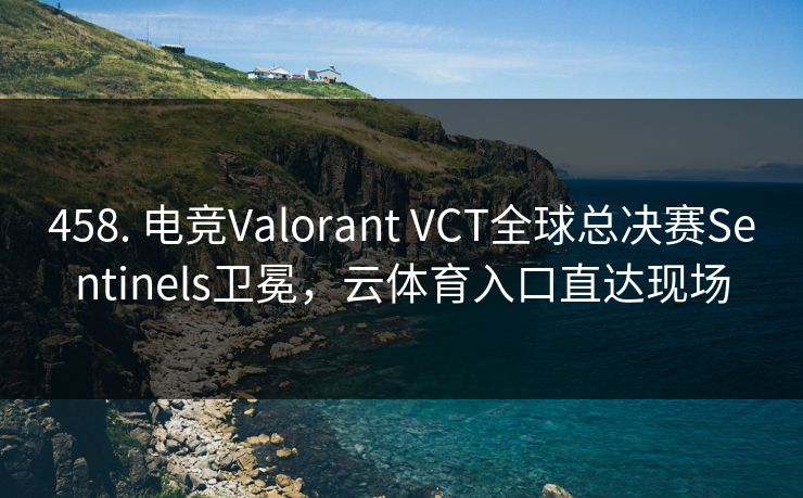 458. 电竞Valorant VCT全球总决赛Sentinels卫冕，云体育入口直达现场