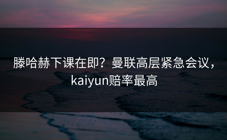 滕哈赫下课在即？曼联高层紧急会议，kaiyun赔率最高