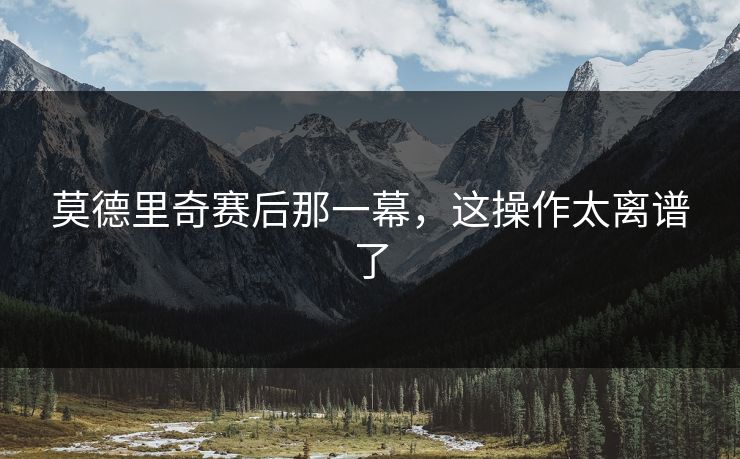 莫德里奇赛后那一幕，这操作太离谱了