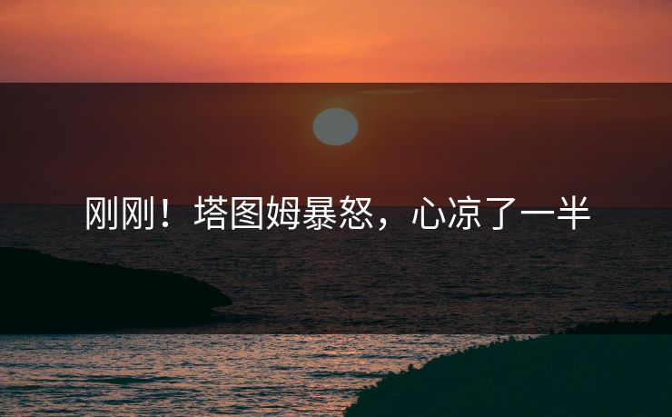 刚刚!塔图姆暴怒,心凉了一半 刚刚!塔图姆暴怒,心凉了一半